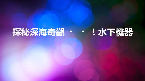 探秘深海奇觀！水下機器人揭開神秘海底世界的面紗！